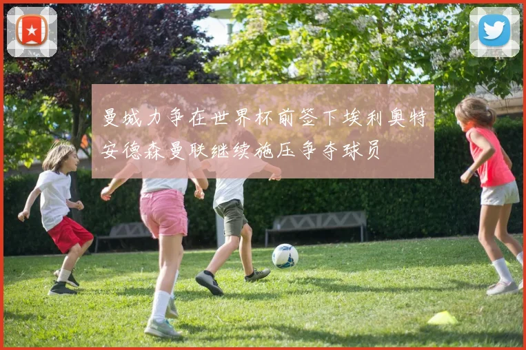 曼城力争在世界杯前签下埃利奥特安德森曼联继续施压争夺球员