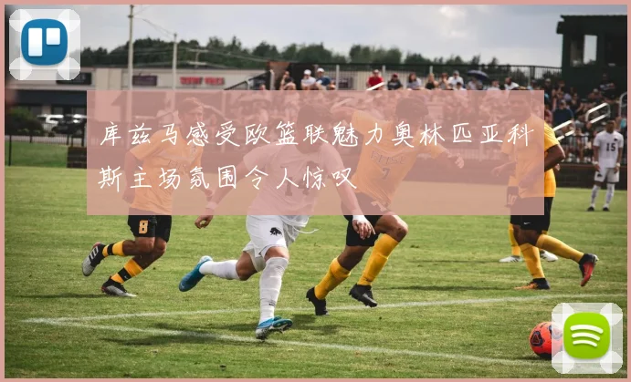 库兹马感受欧篮联魅力奥林匹亚科斯主场氛围令人惊叹