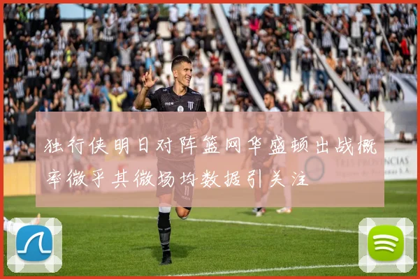 独行侠明日对阵篮网华盛顿出战概率微乎其微场均数据引关注
