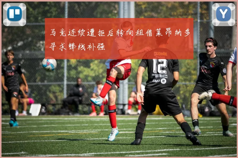马竞连续遭拒后转向租借莱昂纳多寻求锋线补强