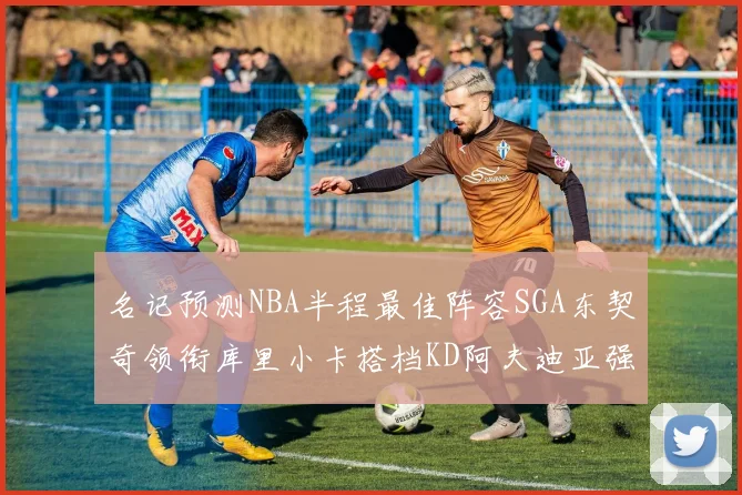 名记预测NBA半程最佳阵容SGA东契奇领衔库里小卡搭档KD阿夫迪亚强势入选