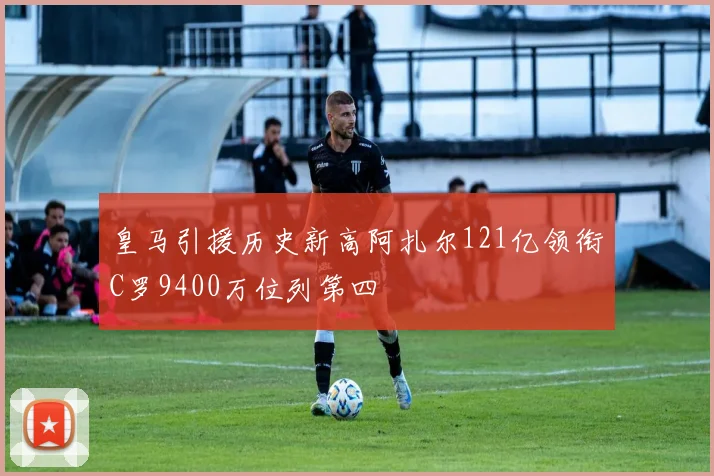 皇马引援历史新高阿扎尔121亿领衔C罗9400万位列第四