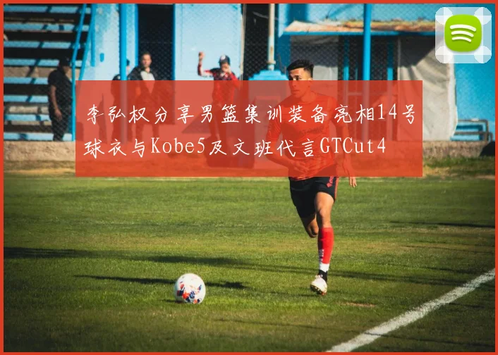 李弘权分享男篮集训装备亮相14号球衣与Kobe5及文班代言GTCut4