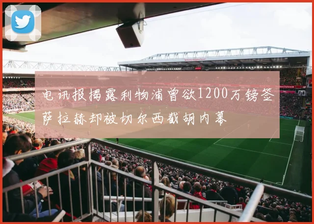 电讯报揭露利物浦曾欲1200万镑签萨拉赫却被切尔西截胡内幕