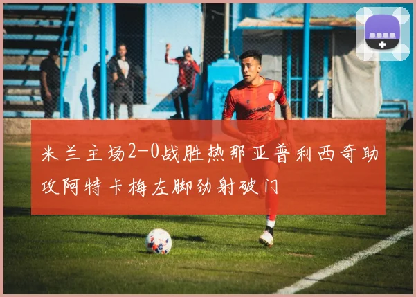 米兰主场2-0战胜热那亚普利西奇助攻阿特卡梅左脚劲射破门