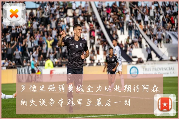 罗德里强调曼城全力以赴期待阿森纳失误争夺冠军至最后一刻